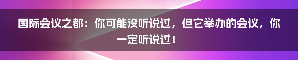 国际会议之都：你可能没听说过，但它举办的会议，你一定听说过！