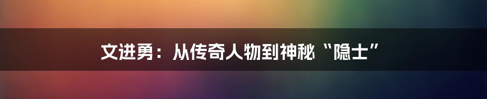 文进勇：从传奇人物到神秘“隐士”