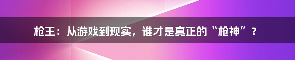 枪王：从游戏到现实，谁才是真正的“枪神”？