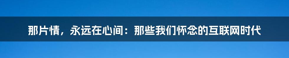 那片情，永远在心间：那些我们怀念的互联网时代