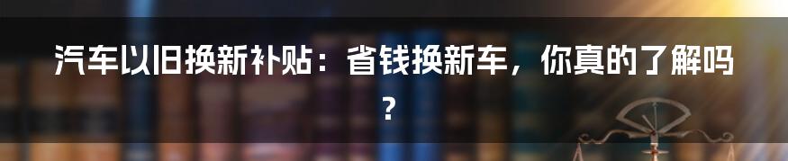 汽车以旧换新补贴：省钱换新车，你真的了解吗？