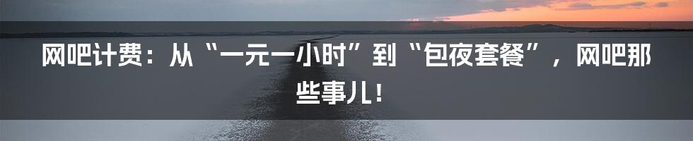 网吧计费：从“一元一小时”到“包夜套餐”，网吧那些事儿！