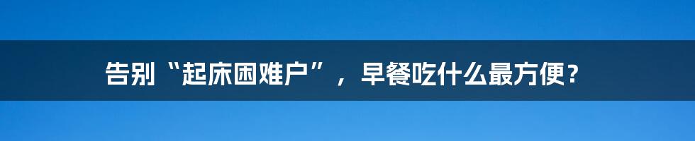 告别“起床困难户”，早餐吃什么最方便？