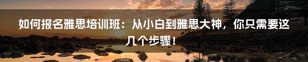 如何报名雅思培训班：从小白到雅思大神，你只需要这几个步骤！