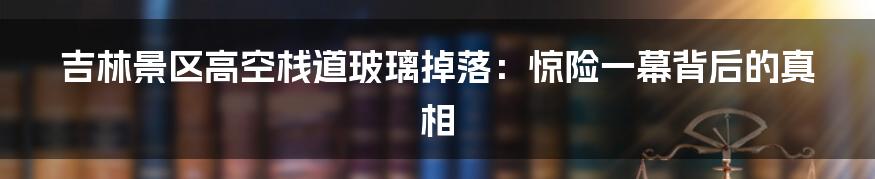 吉林景区高空栈道玻璃掉落：惊险一幕背后的真相