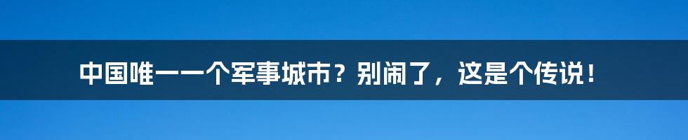 中国唯一一个军事城市？别闹了，这是个传说！