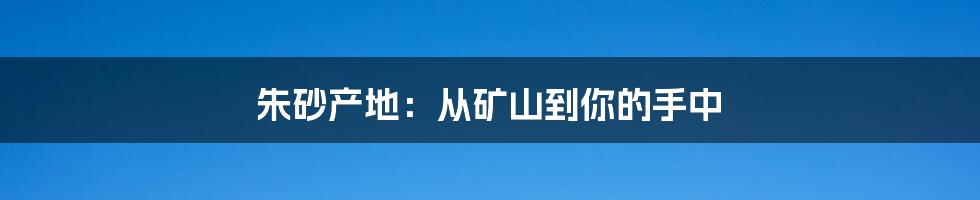 朱砂产地：从矿山到你的手中