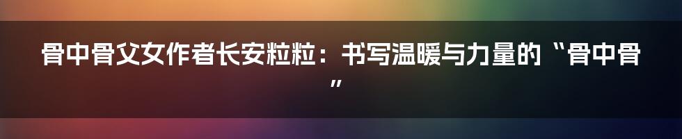 骨中骨父女作者长安粒粒：书写温暖与力量的“骨中骨”