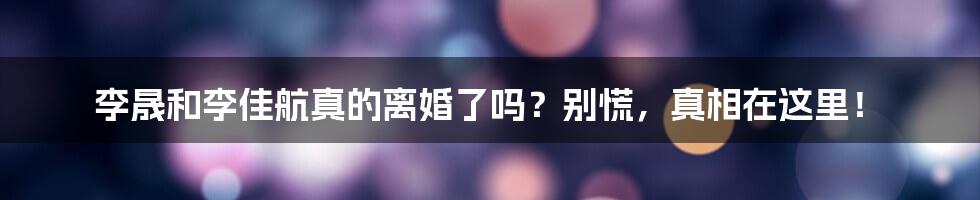 李晟和李佳航真的离婚了吗？别慌，真相在这里！