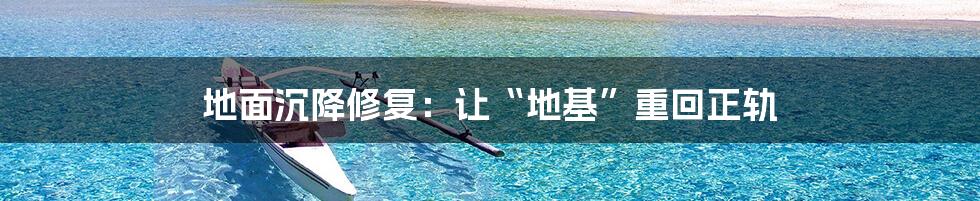 地面沉降修复：让“地基”重回正轨