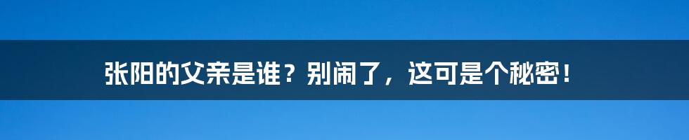 张阳的父亲是谁？别闹了，这可是个秘密！