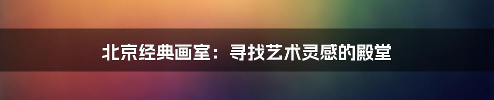 北京经典画室：寻找艺术灵感的殿堂