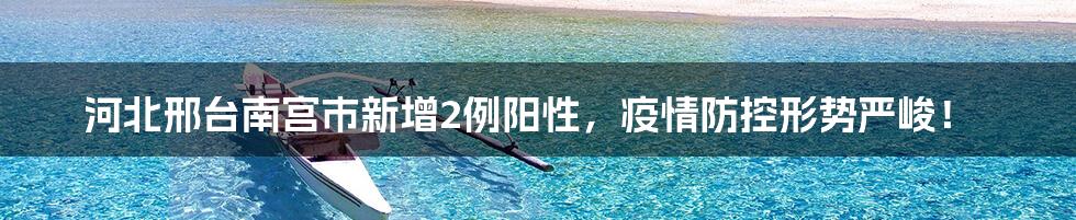 河北邢台南宫市新增2例阳性，疫情防控形势严峻！