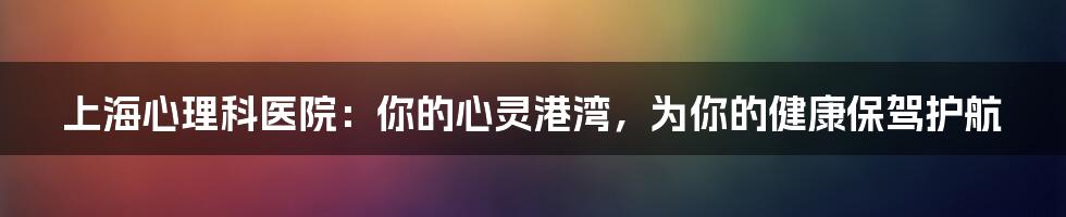 上海心理科医院：你的心灵港湾，为你的健康保驾护航