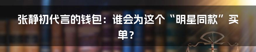 张静初代言的钱包：谁会为这个“明星同款”买单？