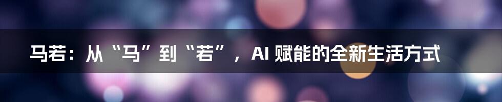 马若：从“马”到“若”，AI 赋能的全新生活方式