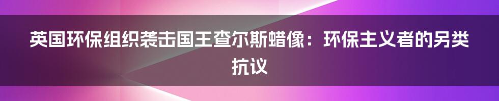 英国环保组织袭击国王查尔斯蜡像：环保主义者的另类抗议