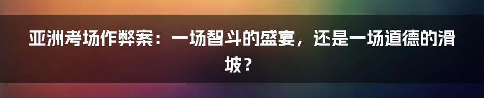 亚洲考场作弊案：一场智斗的盛宴，还是一场道德的滑坡？