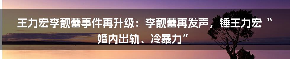 王力宏李靓蕾事件再升级：李靓蕾再发声，锤王力宏“婚内出轨、冷暴力”