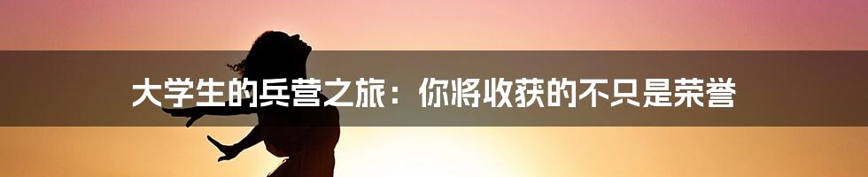 大学生的兵营之旅：你将收获的不只是荣誉