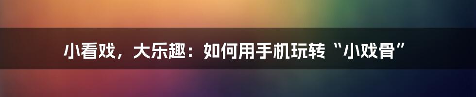 小看戏，大乐趣：如何用手机玩转“小戏骨”