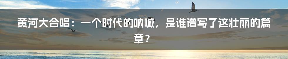 黄河大合唱：一个时代的呐喊，是谁谱写了这壮丽的篇章？