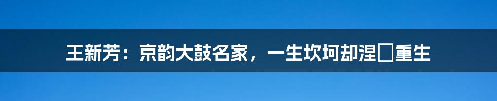 王新芳：京韵大鼓名家，一生坎坷却涅槃重生