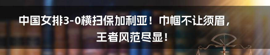 中国女排3-0横扫保加利亚！巾帼不让须眉，王者风范尽显！