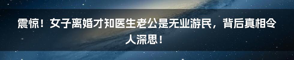 震惊！女子离婚才知医生老公是无业游民，背后真相令人深思！