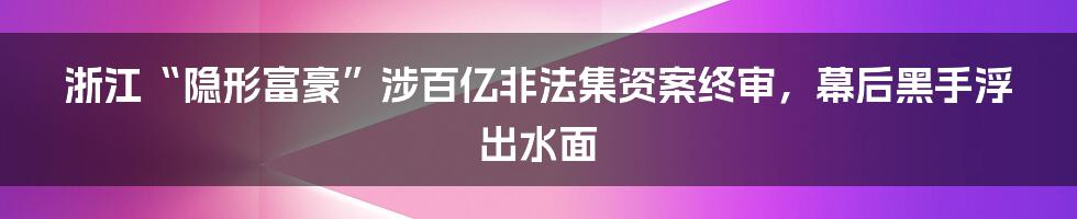 浙江“隐形富豪”涉百亿非法集资案终审，幕后黑手浮出水面