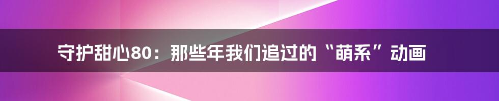 守护甜心80：那些年我们追过的“萌系”动画