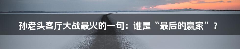 孙老头客厅大战最火的一句：谁是“最后的赢家”？