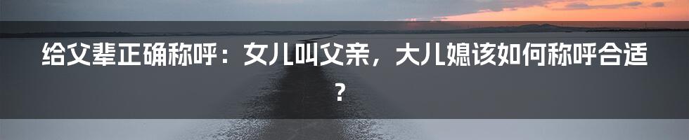 给父辈正确称呼：女儿叫父亲，大儿媳该如何称呼合适？