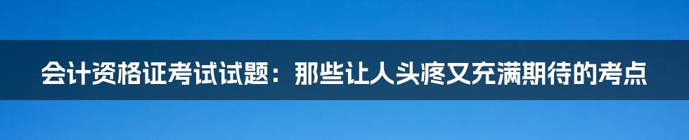 会计资格证考试试题：那些让人头疼又充满期待的考点