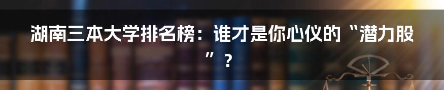 湖南三本大学排名榜：谁才是你心仪的“潜力股”？