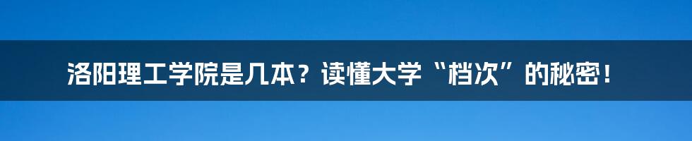 洛阳理工学院是几本？读懂大学“档次”的秘密！