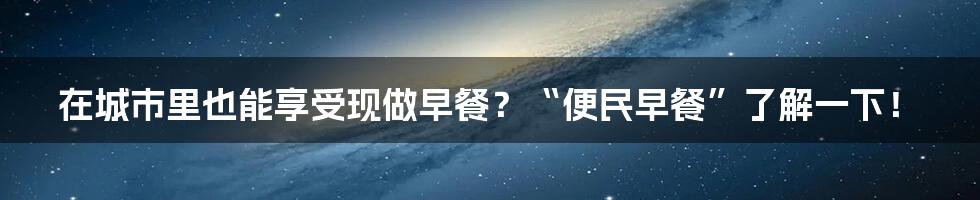 在城市里也能享受现做早餐？“便民早餐”了解一下！