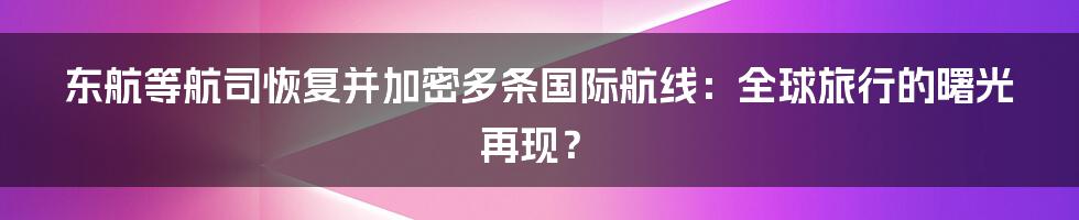 东航等航司恢复并加密多条国际航线：全球旅行的曙光再现？