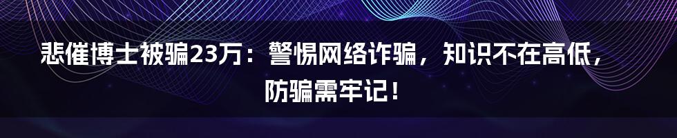 悲催博士被骗23万：警惕网络诈骗，知识不在高低，防骗需牢记！