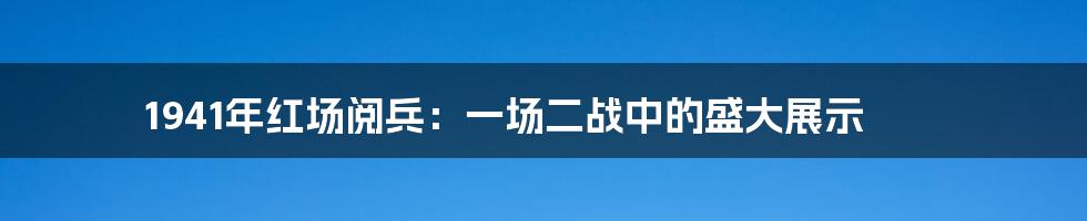 1941年红场阅兵：一场二战中的盛大展示