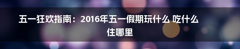 五一狂欢指南：2016年五一假期玩什么 吃什么 住哪里