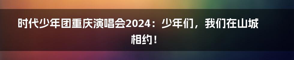 时代少年团重庆演唱会2024：少年们，我们在山城相约！