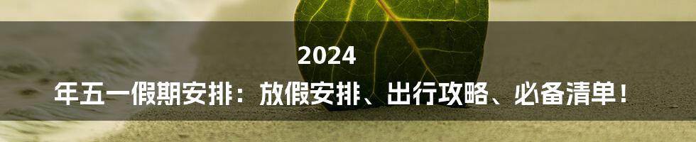 2024 年五一假期安排：放假安排、出行攻略、必备清单！