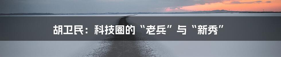 胡卫民：科技圈的“老兵”与“新秀”