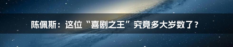 陈佩斯：这位“喜剧之王”究竟多大岁数了？