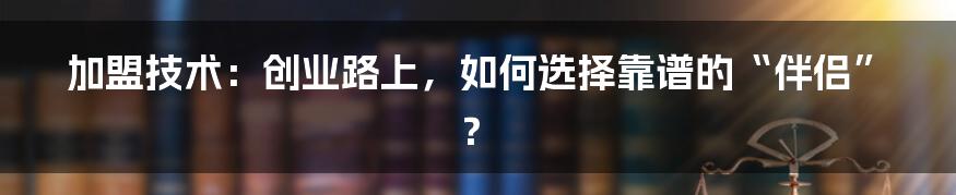 加盟技术：创业路上，如何选择靠谱的“伴侣”？