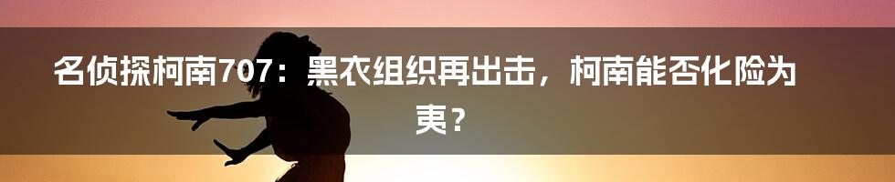 名侦探柯南707：黑衣组织再出击，柯南能否化险为夷？