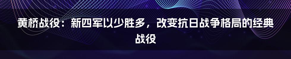 黄桥战役：新四军以少胜多，改变抗日战争格局的经典战役