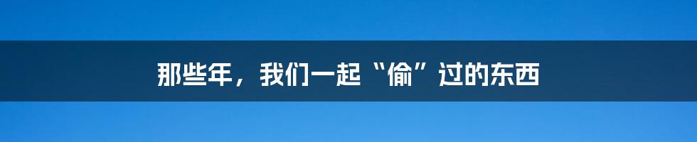 那些年，我们一起“偷”过的东西