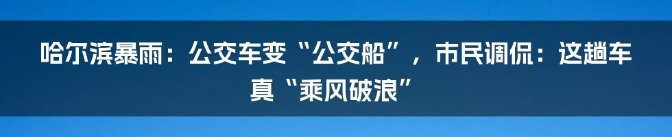 哈尔滨暴雨：公交车变“公交船”，市民调侃：这趟车真“乘风破浪”